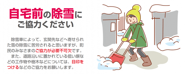 自宅前の除雪にご協力ください。除雪車の通過後、出入口に雪が残るため、自宅前の除雪をお願いします。 また、道路沿いに置かれている低い塀などの工作物や樹木などに、目印をつけるなどのご協力もお願いします。