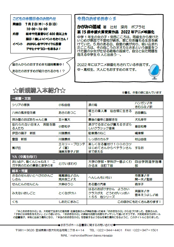 大和町まほろばホール図書室だより「本とおおきなかぶ」令和8年5月号裏面 こどもの本展示会のお知らせ　開催日　7月2日（木曜日）～7月5日（日曜日）10：00～16：00　内容　絵本や児童書など400冊以上を展示！楽しいイベントもたくさん！イベント　おはなし会やリサイクル図書 アサヒナサブローも来るよ！　今月のおすすめ本☆彡  かがみの孤城　著　辻村　深月　ポプラ社 第15回本屋大賞受賞作品　2022年アニメ映画化 中学1年生の女の子・安西こころは、同級生から受けたいじめが原因で不登校が続き、家に引き籠もる生活を続けていた。5月のある日、自室の鏡が光り、吸い込まれたこころは、その向こうのオオカミさまという狼面をつけた謎の少女が仕切る絶海の孤城で、自分と似た問題を抱える中学生6人と出会う&hellip;。  2022年にはアニメ映画化もされている作品です。 中・高校生、大人にもおすすめの本です。　新規購入本紹介　詳しくはまほろばホール図書室まで