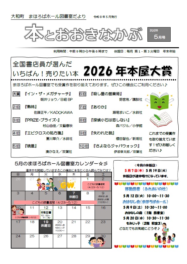 大和町まほろばホール図書室だより「本とおおきなかぶ」令和8年5月号表面 全国書店員が選んだいちばん！売りたい本2026年本屋大賞　まほろばホール図書室でも受賞作を取り揃えております。ぜひこの機会にご利用ください♪　大賞「イン・ザ・メガチャーチ」2位「塾柿」3位「PRIZE-プライズ-」4位「エピクロスの処方箋」5位「暁星」6位「殺し屋の営業術」7位「ありか」8位「探偵小石は恋しない」9位「失われた貌」10位「さよならジャバウォック」　5月の休館日は5月7日（木曜日）5月19日（火曜日）休館日が連休明けになっています。　移動図書（ふれあいの杜）5月12日（火曜日）10：00～11：30　おはなし会（まほろばホール）5月9日（土曜日）おはなしの森（1階図書室）10：30～11：00　5月20日（水曜日）もみじっ子（2階和室）10：30～11：30　どなたでもお気軽にどうぞ